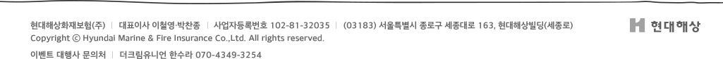 현대해상화재보험(주)      대표이사 이철영·박찬종      사업자등록번호 102-81-32035      (110-731) 서울특별시 종로구 세종대로 163, 현대해상빌딩(세종로) Copyright ⓒ Hyundai Marine & Fire Insurance Co.,Ltd. All rights reserved.